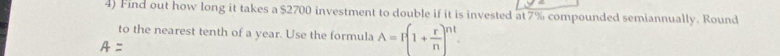 Find out how long it takes a $2700 investment to double if it is invested at 7% compounded semiannually. Round 
to the nearest tenth of a year. Use the formula A=I(1+ r/n )^nt.
A=