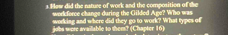 How did the nature of work and the composition of the 
workforce change during the Gilded Age? Who was 
working and where did they go to work? What types of 
jobs were available to them? (Chapter 16)