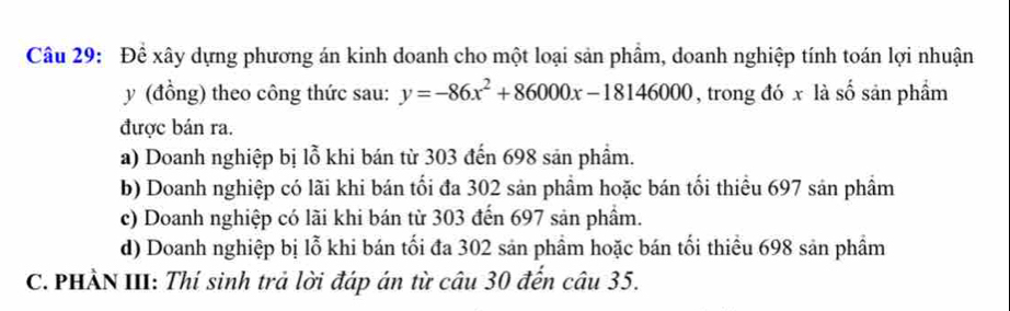 Để xây dựng phương án kinh doanh cho một loại sản phẩm, doanh nghiệp tính toán lợi nhuận
y (đồng) theo công thức sau: y=-86x^2+86000x-18146000 , trong đó x là số sản phầm
được bán ra.
a) Doanh nghiệp bị lỗ khi bán từ 303 đến 698 sản phẩm.
b) Doanh nghiệp có lãi khi bán tối đa 302 sản phẩm hoặc bán tối thiểu 697 sản phẩm
c) Doanh nghiệp có lãi khi bán từ 303 đến 697 sản phẩm.
d) Doanh nghiệp bị lỗ khi bán tối đa 302 sản phầm hoặc bán tối thiều 698 sản phẩm
C. PHẢN III: Thí sinh trả lời đáp án từ câu 30 đến câu 35.