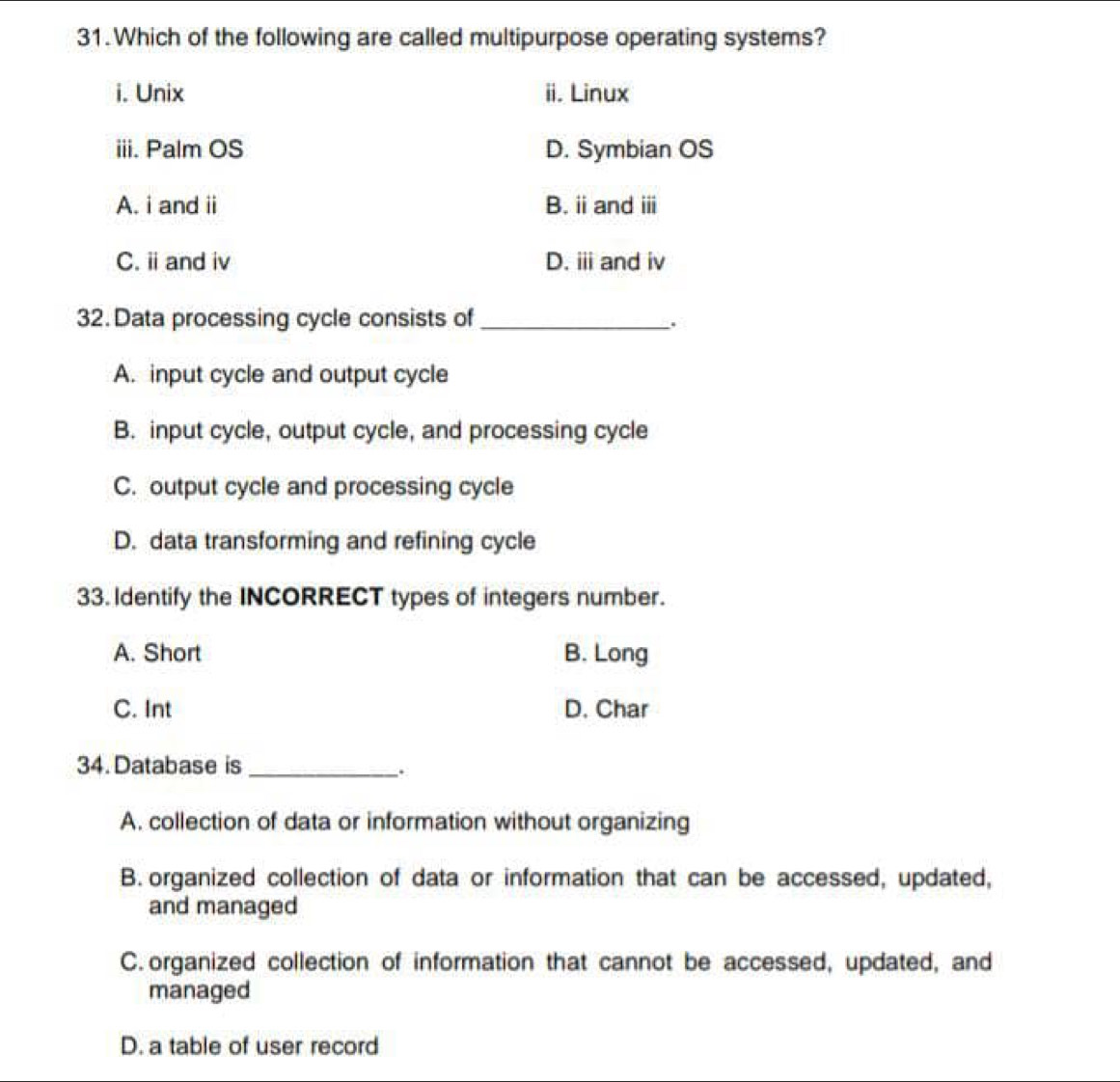 Which of the following are called multipurpose operating systems?
i. Unix ii. Linux
iii. Palm OS D. Symbian OS
A. i and ii B. ii and i
C. i and iv D. iii and iv
32. Data processing cycle consists of_
.
A. input cycle and output cycle
B. input cycle, output cycle, and processing cycle
C. output cycle and processing cycle
D. data transforming and refining cycle
33. Identify the INCORRECT types of integers number.
A. Short B. Long
C. Int D. Char
34. Database is_
.
A. collection of data or information without organizing
B. organized collection of data or information that can be accessed, updated,
and managed
C. organized collection of information that cannot be accessed, updated, and
managed
D. a table of user record