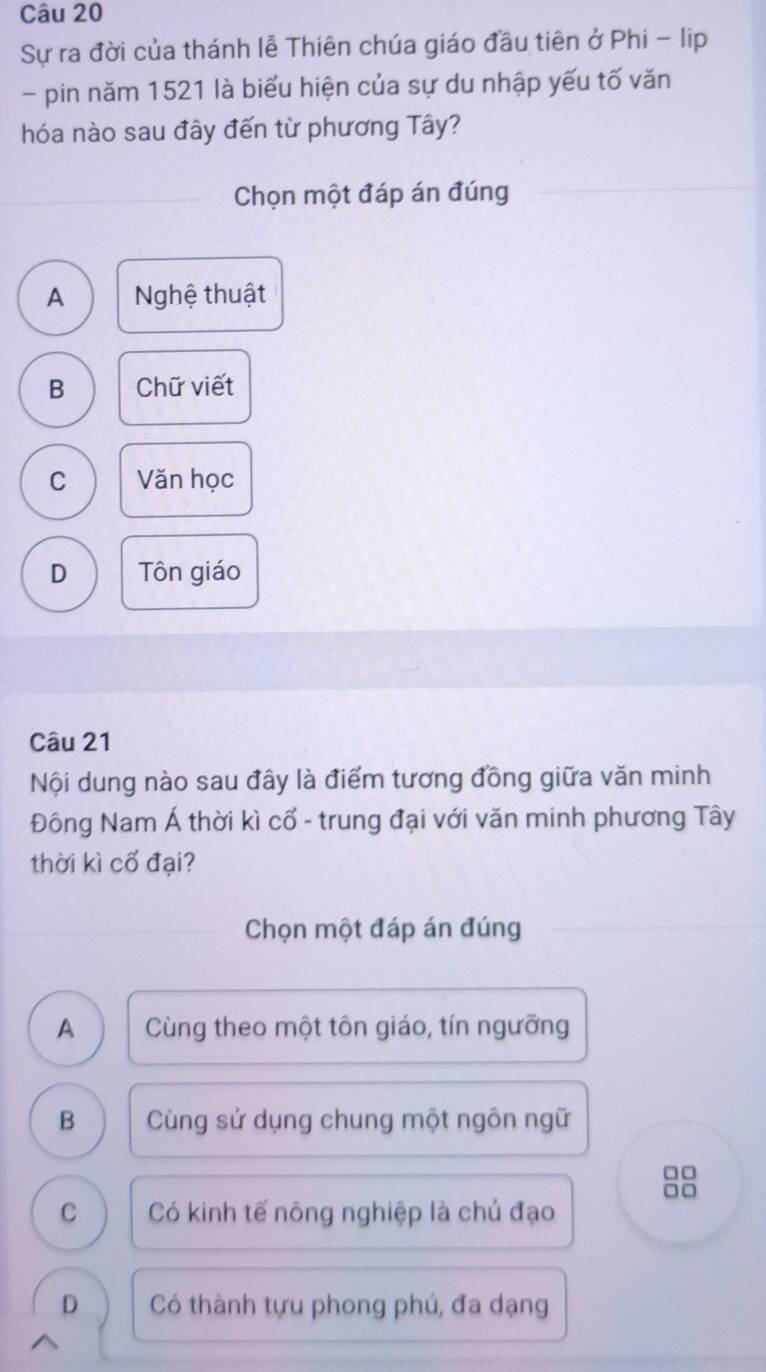 Sự ra đời của thánh lễ Thiên chúa giáo đầu tiên ở Phi - lip
- pin năm 1521 là biểu hiện của sự du nhập yếu tố văn
hóa nào sau đây đến từ phương Tây?
Chọn một đáp án đúng
A Nghệ thuật
B Chữ viết
C Văn học
D Tôn giáo
Câu 21
Nội dung nào sau đây là điểm tương đồng giữa văn minh
Đông Nam Á thời kì cổ - trung đại với văn minh phương Tây
thời kì cố đại?
Chọn một đáp án đúng
A Cùng theo một tôn giáo, tín ngưỡng
B Cùng sử dụng chung một ngôn ngữ
□□
C Có kinh tế nông nghiệp là chú đạo
D Có thành tựu phong phú, đa dạng