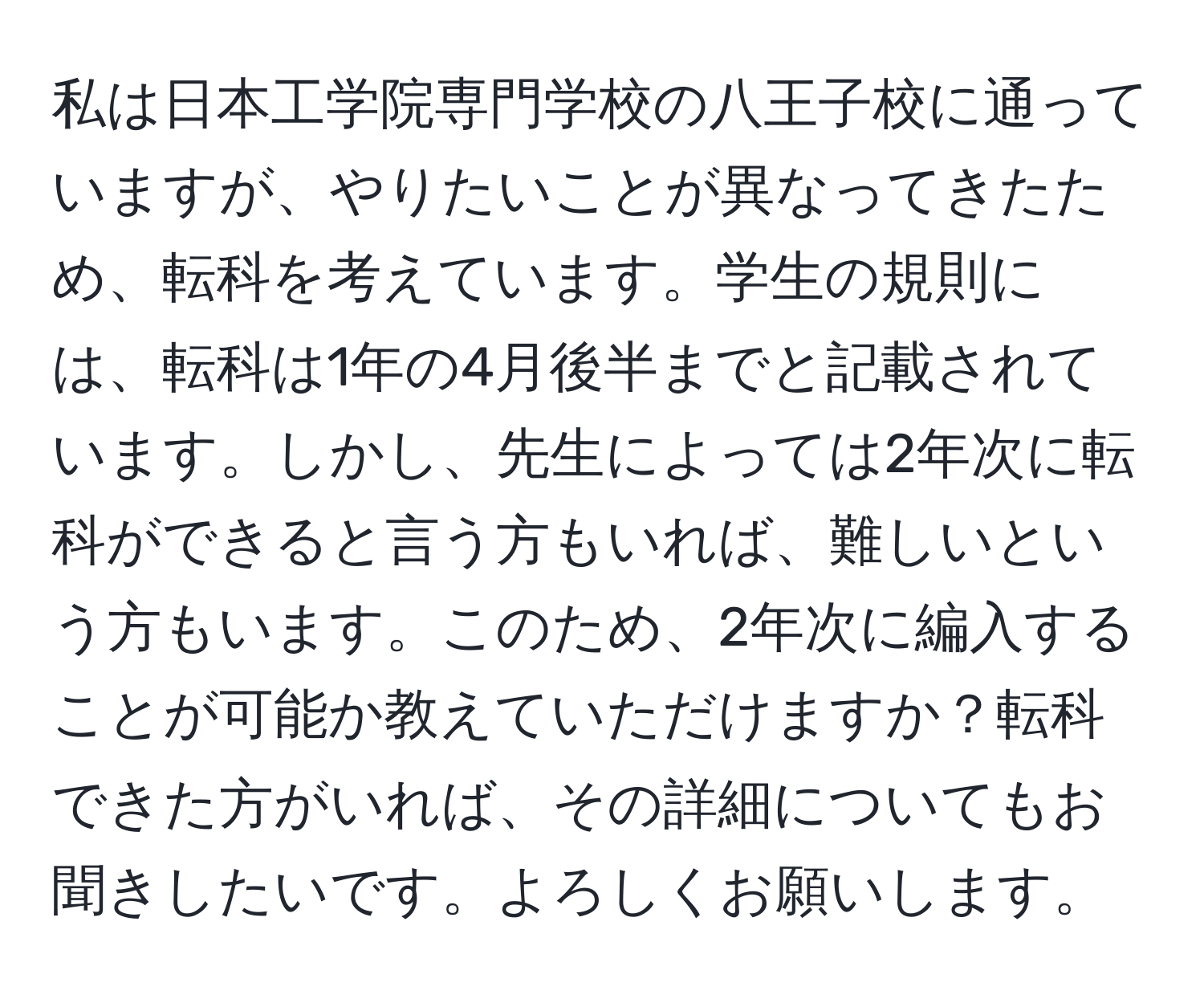 私は日本工学院専門学校の八王子校に通っていますが、やりたいことが異なってきたため、転科を考えています。学生の規則には、転科は1年の4月後半までと記載されています。しかし、先生によっては2年次に転科ができると言う方もいれば、難しいという方もいます。このため、2年次に編入することが可能か教えていただけますか？転科できた方がいれば、その詳細についてもお聞きしたいです。よろしくお願いします。