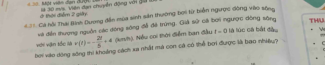 Một viên đạn được a 
là 30 m/s. Viên đạn chuyễn động với gia l 
ở thời điểm 2 giây. 
4.31. Cá hồi Thái Bình Dương đến mùa sinh sản thường bơi từ biển ngược dòng vào sông 
và đến thượng nguồn các dòng sông để đẻ trứng. Giả sử cá bơi ngược dòng sông 
THU 
với vận tốc là v(t)=- 2t/5 +4 (k m /h ). ). Nếu coi thời điểm ban đầu t=0 là lúc cá bắt đầu 
V
m
bơi vào dòng sông thì khoảng cách xa nhất mà con cá có thể bơi được là bao nhiêu?
C
16