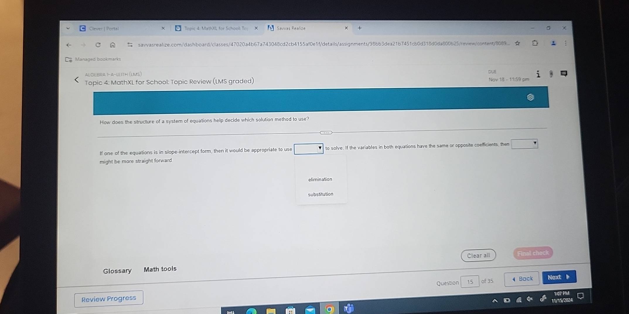 Clever | Portal Topic 4: MathXL for School: To Savvas Realize 
savvasrealize.com/dashboard/classes/47020a4b67a743048cd2cb4155af0e1f/details/assignments/98bb3dea21b7451cb0d318d0da800b25/review/content/8089... ★ 
Managed bookmarks 
ALGEBRA 1-A-LEITH (LMS) DUE 
Topic 4: MathXL for School: Topic Review (LMS graded) Nov 18 - 11:59 pm 
How does the structure of a system of equations help decide which solution method to use? 
If one of the equations is in slope-intercept form, then it would be appropriate to use □ _ 7 to solve. If the variables in both equations have the same or opposite coefficients, then □
might be more straight forward 
elimination 
substitution 
Clear all Final check 
Glossary Math tools 
15 of 35 Back Next a 
Review Progress Question