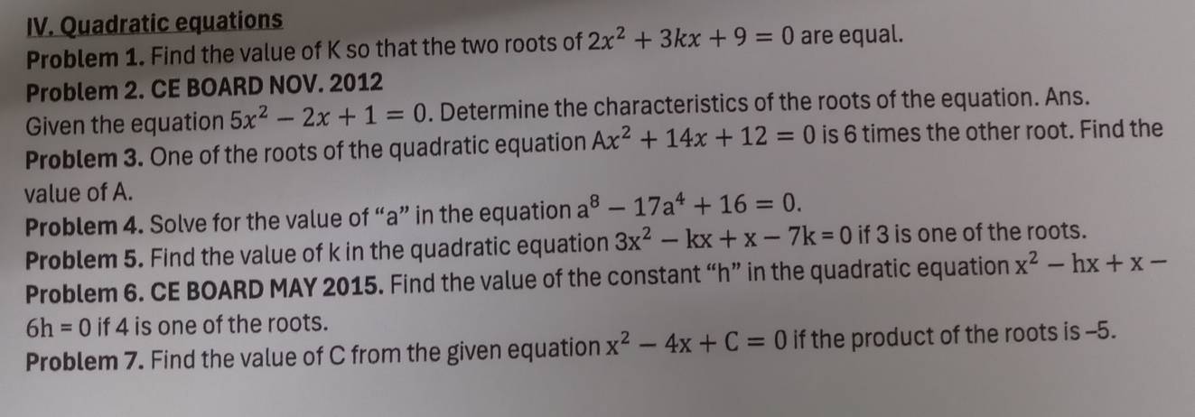 Quadratic equations 
Problem 1. Find the value of K so that the two roots of 2x^2+3kx+9=0 are equal. 
Problem 2. CE BOARD NOV. 2012 
Given the equation 5x^2-2x+1=0. Determine the characteristics of the roots of the equation. Ans. 
Problem 3. One of the roots of the quadratic equation Ax^2+14x+12=0 is 6 times the other root. Find the 
value of A. 
Problem 4. Solve for the value of “ a ” in the equation a^8-17a^4+16=0. 
Problem 5. Find the value of k in the quadratic equation 3x^2-kx+x-7k=0 if 3 is one of the roots. 
Problem 6. CE BOARD MAY 2015. Find the value of the constant “ h ” in the quadratic equation x^2-hx+x-
6h=0 if 4 is one of the roots. 
Problem 7. Find the value of C from the given equation x^2-4x+C=0 if the product of the roots is -5.