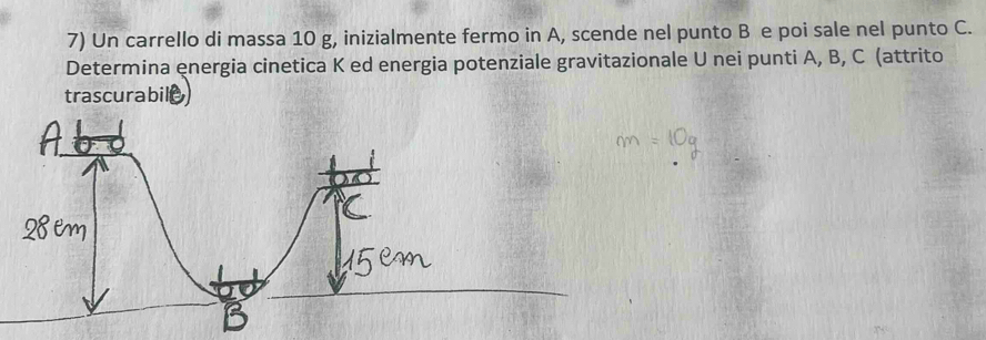 Un carrello di massa 10 g, inizialmente fermo in A, scende nel punto B e poi sale nel punto C. 
Determina energia cinetica K ed energia potenziale gravitazionale U nei punti A, B, C (attrito 
trascurabil