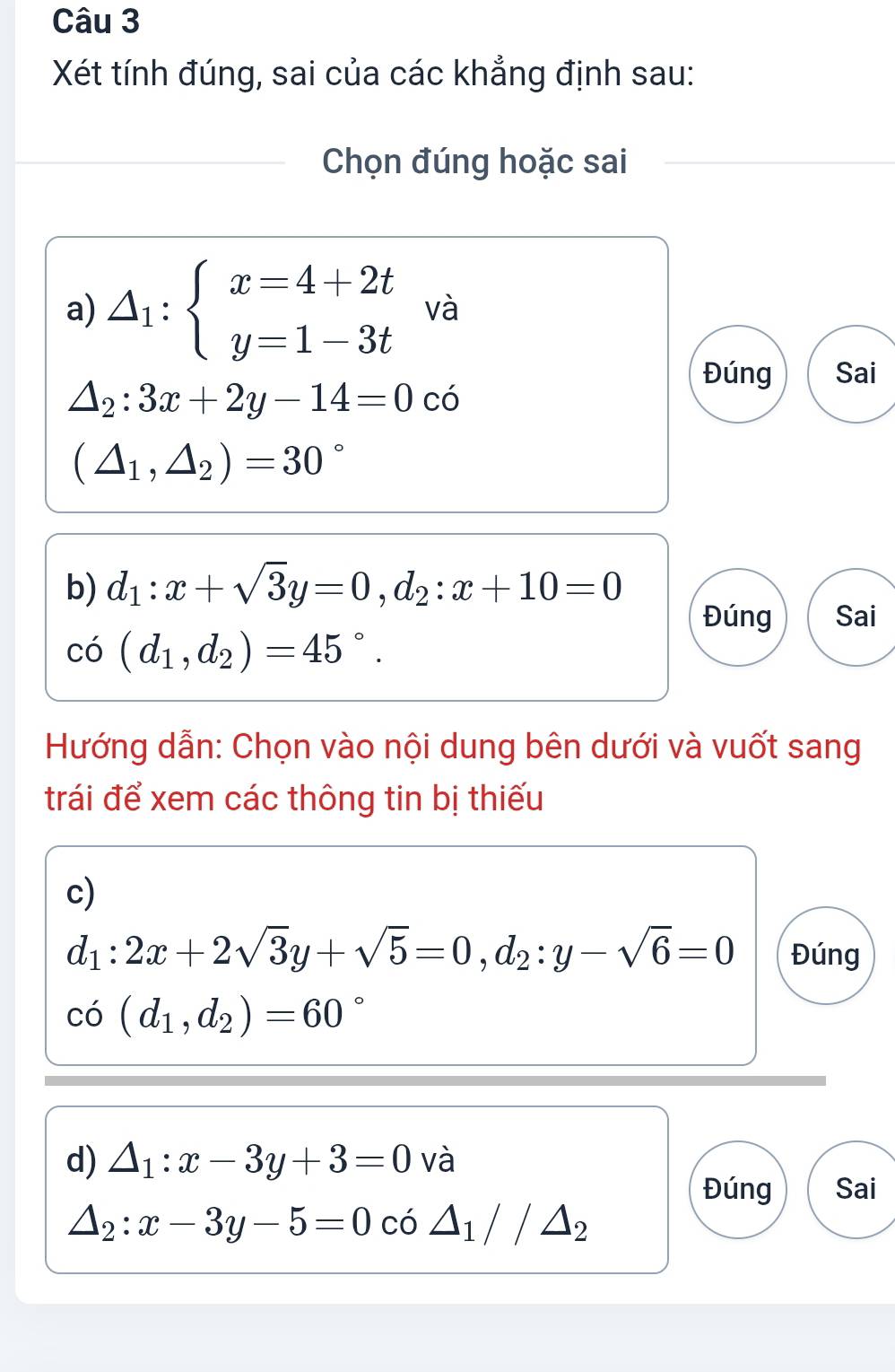 Xét tính đúng, sai của các khẳng định sau: 
Chọn đúng hoặc sai 
a) △ _1:beginarrayl x=4+2t y=1-3tendarray. và 
Đúng Sai
△ _2:3x+2y-14=0c
(△ _1,△ _2)=30°
b) d_1:x+sqrt(3)y=0, d_2:x+10=0
Đúng Sai 
r^.O (d_1,d_2)=45°. 
Hướng dẫn: Chọn vào nội dung bên dưới và vuốt sang 
trái để xem các thông tin bị thiếu 
c)
d_1:2x+2sqrt(3)y+sqrt(5)=0, d_2:y-sqrt(6)=0 Đúng
co(d_1,d_2)=60°
d) △ _1:x-3y+3=0 và 
Đúng Sai
△ _2:x-3y-5=0 có △ _1//△ _2