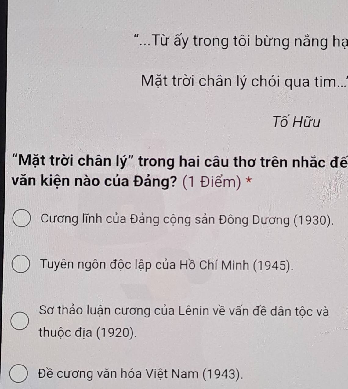 "..Từ ấy trong tôi bừng nắng hạ
Mặt trời chân lý chói qua tim....
Tố Hữu
“Mặt trời chân lý” trong hai câu thơ trên nhắc đế
văn kiện nào của Đảng? (1 Điểm) *
Cương lĩnh của Đảng cộng sản Đông Dương (1930).
Tuyên ngôn độc lập của Hồ Chí Minh (1945).
Sơ thảo luận cương của Lênin về vấn đề dân tộc và
thuộc địa (1920).
Đề cương văn hóa Việt Nam (1943).