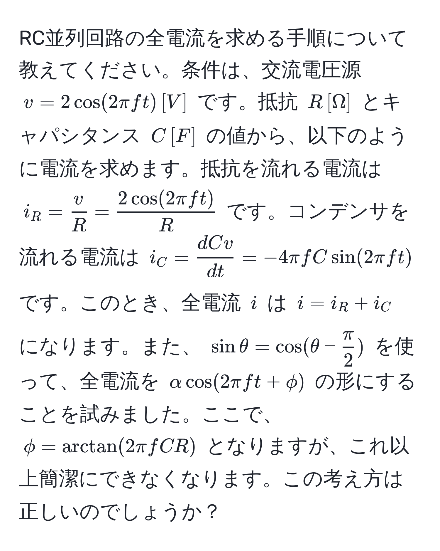 RC並列回路の全電流を求める手順について教えてください。条件は、交流電圧源 $v = 2cos(2π f t), [V]$ です。抵抗 $R, [Ω]$ とキャパシタンス $C, [F]$ の値から、以下のように電流を求めます。抵抗を流れる電流は $i_R =  v/R  =  2cos(2π f t)/R $ です。コンデンサを流れる電流は $i_C =  dC v/dt  = -4π f C sin(2π f t)$ です。このとき、全電流 $i$ は $i = i_R + i_C$ になります。また、 $sin θ = cos(θ -  π/2 )$ を使って、全電流を $alpha cos(2π f t + phi)$ の形にすることを試みました。ここで、 $phi = arctan(2π f CR)$ となりますが、これ以上簡潔にできなくなります。この考え方は正しいのでしょうか？