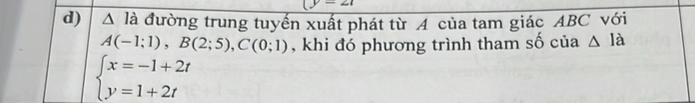 (y=27
d) △ la a đường trung tuyến xuất phát từ A của tam giác ABC với
A(-1;1), B(2;5), C(0;1) , khi đó phương trình tham số của △ Ia
beginarrayl x=-1+2t y=1+2tendarray.