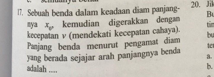 l7. Sebuah benda dalam keadaan diam panjang- 20. Jik 
Bu 
nya x_0 , kemudian digerakkan dengan tin 
kecepatan ν (mendekati kecepatan cahaya). 
bu 
Panjang benda menurut pengamat diam 
te 
yang berada sejajar arah panjangnya benda 
a. 
adalah .... 
b.