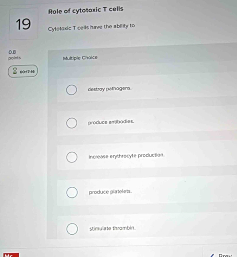 Role of cytotoxic T cells
19 Cytotoxic T cells have the ability to
0.8
points Multiple Choice
00:17:16
destroy pathogens.
produce antibodies.
increase erythrocyte production.
produce platelets.
stimulate thrombin.
Mc Drav