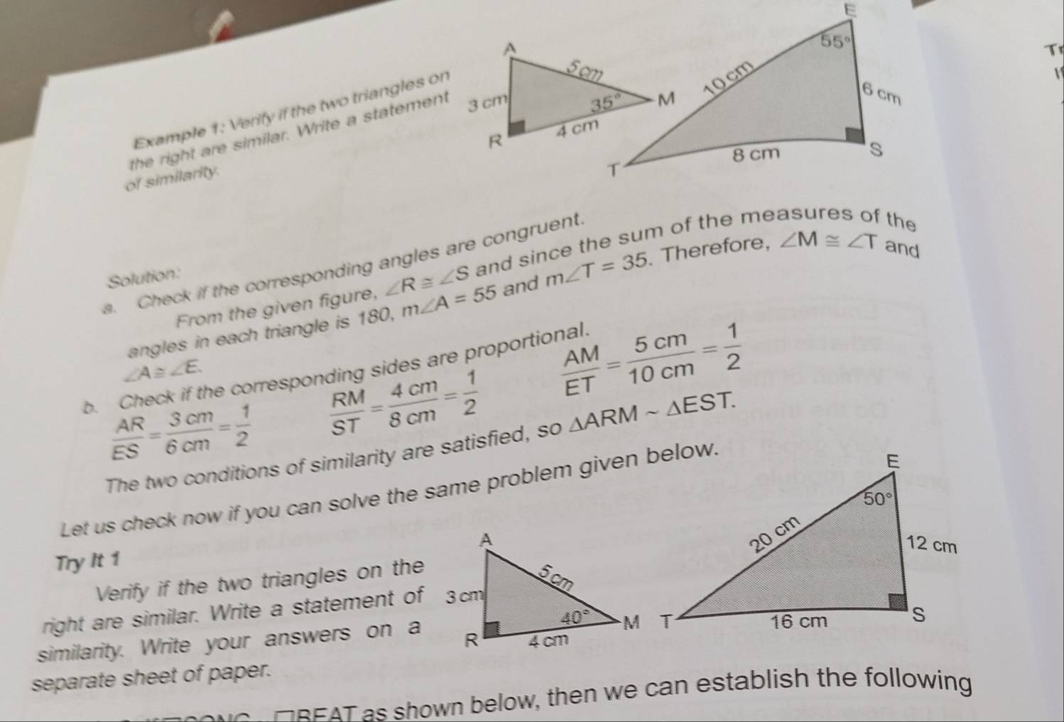 Tr
Example 1: Verify if the two triangles on
V 
the right are similar. Write a statement
of similarity.
a. Check if the corresponding angles are congruent
From the given figure, ∠ R≌ ∠ S and since the sum of the me
the
Solution:
angles in each triangle is 180, m∠ A=55 and m∠ T=35 Therefore, ∠ M≌ ∠ T and
∠ A≌ ∠ E.
 AM/ET = 5cm/10cm = 1/2 
b. Check if the corresponding sides are proportional.
 AR/ES = 3cm/6cm = 1/2   RM/ST = 4cm/8cm = 1/2 
The two conditions of similarity are satisfied, so △ ARMsim △ EST.
Let us check now if you can solve the same problem given below.
Try It 1
Verify if the two triangles on the
right are similar. Write a statement of 3cm
similarity. Write your answers on a
separate sheet of paper.
HREAT as shown below, then we can establish the following