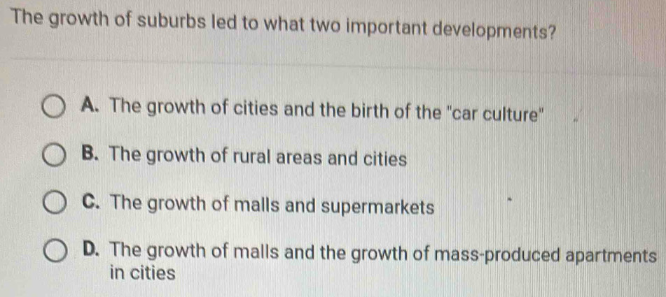 The growth of suburbs led to what two important developments?
A. The growth of cities and the birth of the "car culture"
B. The growth of rural areas and cities
C. The growth of malls and supermarkets
D. The growth of malls and the growth of mass-produced apartments
in cities