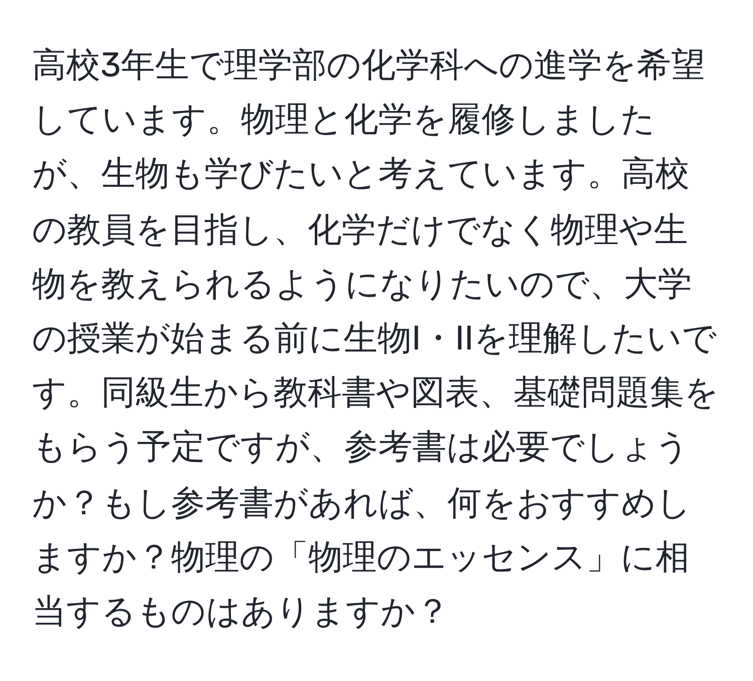 高校3年生で理学部の化学科への進学を希望しています。物理と化学を履修しましたが、生物も学びたいと考えています。高校の教員を目指し、化学だけでなく物理や生物を教えられるようになりたいので、大学の授業が始まる前に生物I・IIを理解したいです。同級生から教科書や図表、基礎問題集をもらう予定ですが、参考書は必要でしょうか？もし参考書があれば、何をおすすめしますか？物理の「物理のエッセンス」に相当するものはありますか？