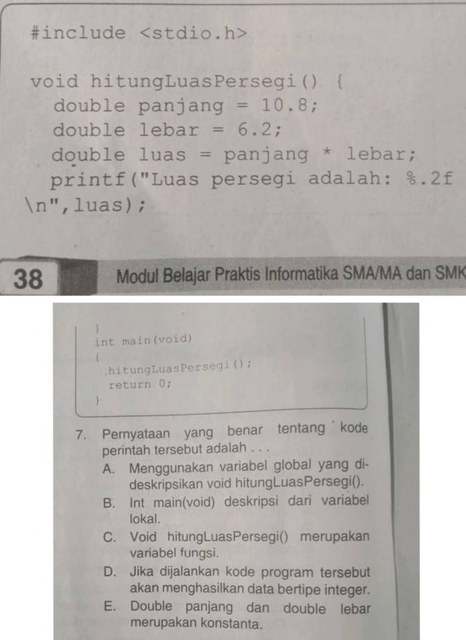 #include
void hitungLuasPersegi( 
double panjang =10.8
double leba r=6.2; 
double * luas = panjang * lebar;
printf("Luas persegi adalah: %.2f
n ", luas);
38 Modul Belajar Praktis Informatika SMA/MA dan SMK

int main(void)
hitungLuasPersegi();
return 0;

7. Pernyataan yang benar tentangkode
perintah tersebut adalah . . .
A. Menggunakan variabel global yang di-
deskripsikan void hitungLuasPersegi().
B. Int main(void) deskripsi dari variabel
lokal.
C. Void hitungLuasPersegi() merupakan
variabel fungsi.
D. Jika dijalankan kode program tersebut
akan menghasilkan data bertipe integer.
E. Double panjang dan double lebar
merupakan konstanta.