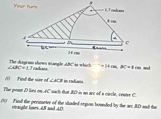 The diagram shows triangle ABC in which ∵ =14cm, BC=8cm and
∠ ABC=1.7 radians. 
(?) Find the size of ∠ ACB in radians. 
The point D lies on AC such that BD is an arc of a circle, centre C. 
(11) Find the perimeter of the shaded region bounded by the arc BD and the 
straight lines AB and AD.