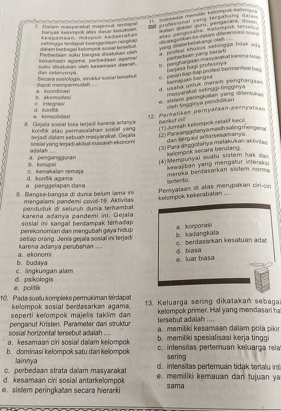 Indonesia memiliki kelompok-kelompok
7. Dalam masyarakat majemuk terdapat
profesional yang tergabung dalam
banyak kelompok atas dasar kesukuan.
ikatan dokter guru, pengacara, dosen.
keagamaan, maupun kedaerahan
atau pengusaha. Kelompok tersebu
sehingga terdapat keanggotaan rangkap dikategorikan ke dalam diferensiasi sosia
dalam berbagai kelompok sosial tersebut. yang dilatarbelakangi oleh ....
Perbedaan suku bangsa disatukan oleh
a. profesi khusus sehingga tidak ad
kesamaan agama, perbedaan agama/ perbedaan yang berarti
suku disatukan oleh kesamaan daerah, b. penghargaan masyarakat karena telah
berjasa bagi profesinya
dan seterusnya.
Secara sosiologis, struktur sosial tersebut c. peran tiap-tiap profesi bermanfaat bag
kemajuan bangsa
d. usaha untuk meraih penghargaan
dapat mempermudah ....
masyarakat setinggi-tingginya
a. koordinasi
b. akomodasi
c. integrasi
e. sistem peringkatan yang ditentukan
oleh tingginya pendidikan
d. konflik
e. konsolidasi
12. Perhatikan pernyataan-pernyataan
8. Gejala sosial bisa terjadi karena adanya berikut ini!
konflik atau permasalahan sosial yang (1) Jumlah kelompok relatif kecil.
sosial yang terjadi akibat masalah ekonomi (2) Para anggotanya masih saling mengenal
terjadi dalam sebuah masyarakat. Gejala
dan bergaul antarsesamanya.
adalah ....
(3) Para anggotanya melakukan aktivitas
kelompok secara berulang.
a. pengangguran
b. korupsi
(4) Mempunyai suatu sistem hak dan
kewajiban yang mengatur interaksi
c. kenakalan remaja
mereka berdasarkan sistem norma
d. konflik agama
tertentu.
e. penggelapan dana
9. Bangsa-bangsa di dunia belum lama ini Pernyataan di atas merupakan ciri-ciri
mengalami pandemi covid-19. Aktivitas kelompok kekerabatan ....
penduduk di seluruh dunia terhambat
karena adanya pandemi ini. Gejala
sosial ini sangat berdampak terhadap
a. korporasi
perekonomian dan mengubah gaya hidup
setiap orang. Jenis gejala sosial ini terjadi b. kadangkala
karena adanya perubahan .... c. berdasarkan kesatuan adat
a. ekonomi d. biasa
b. budaya e. luar biasa
c. lingkungan alam
d. psikologis
e. politik
10. Pada suatu kompleks permukiman terdapat
kelompok sosial berdasarkan agama, 13. Keluarga sering dikatakan sebagai
seperti kelompok majelis taklim dan kelompok primer. Hal yang mendasari ha
penganut Kristen. Parameter dari struktur tersebut adalah ....
a. memiliki kesamaan dalam pola pikir
sosial horizontal tersebut adalah ....
a. kesamaan ciri sosial dalam kelompok b. memiliki spesialisasi kerja tinggi
b. dominasi kelompok satu dan kelompok c. intensitas pertemuan keluarga rela
sering
lainnya
d. intensitas pertemuan tidak terlalu inti
c. perbedaan strata dalam masyarakat e. memiliki kemauan dan tujuan ya
d. kesamaan ciri sosial antarkelompok
e. sistem peringkatan secara hierarki
sama