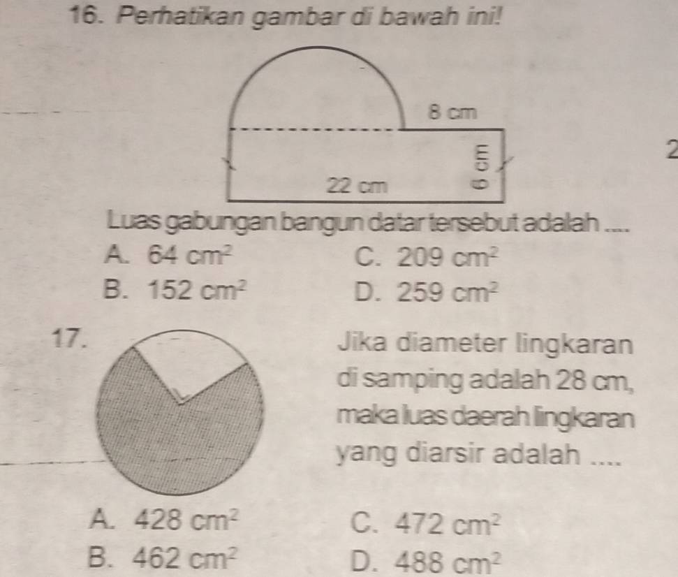 Perhatikan gambar di bawah ini!
2
Luas gabungan bangun datar tersebut adalah ....
A. 64cm^2 C. 209cm^2
B. 152cm^2 D. 259cm^2
17.Jika diameter lingkaran
di samping adalah 28 cm,
maka luas daerah lingkaran
yang diarsir adalah ....
A. 428cm^2 C. 472cm^2
B. 462cm^2 D. 488cm^2