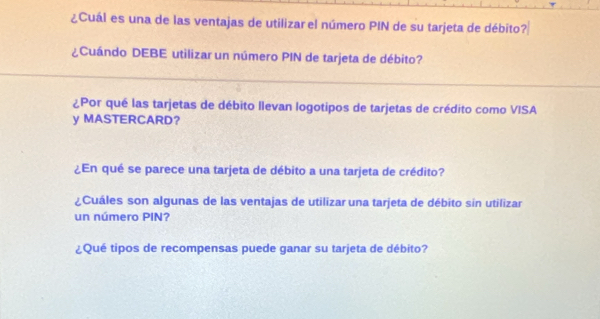 ¿Cuál es una de las ventajas de utilizar el número PIN de su tarjeta de débito? 
¿Cuándo DEBE utilizar un número PIN de tarjeta de débito? 
¿Por qué las tarjetas de débito llevan logotipos de tarjetas de crédito como VISA 
y MASTERCARD？ 
¿En qué se parece una tarjeta de débito a una tarjeta de crédito? 
¿Cuáles son algunas de las ventajas de utilizar una tarjeta de débito sin utilizar 
un número PIN? 
¿Qué tipos de recompensas puede ganar su tarjeta de débito?