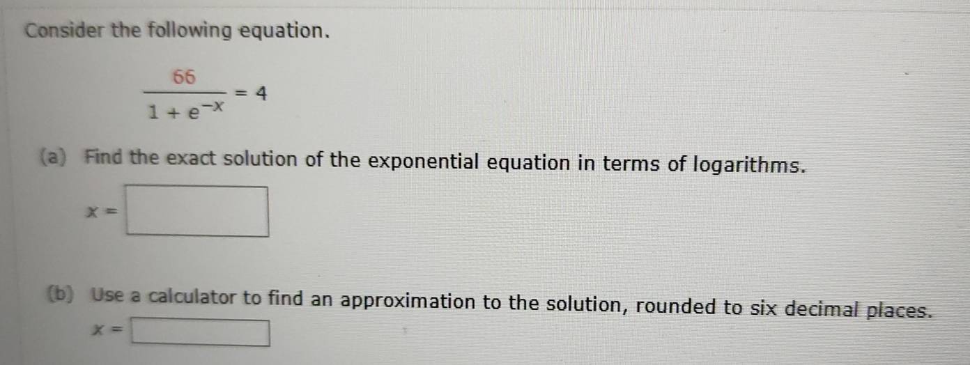 Consider the following equation.
 66/1+e^(-x) =4
(a) Find the exact solution of the exponential equation in terms of logarithms.
x=□
(b) Use a calculator to find an approximation to the solution, rounded to six decimal places.
x=□