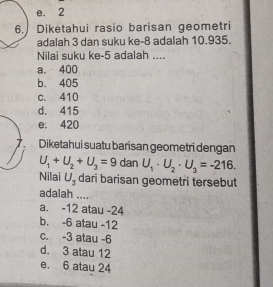 e. 2
6. Diketahui rasio barisan geometri
adalah 3 dan suku ke -8 adalah 10.935.
Nilai suku ke -5 adalah ....
a. 400
b. 405
c. 410
d. 415
e. 420
7. Diketahui suatu barisan geometri dengan
U_1+U_2+U_3=9 dan U_1· U_2· U_3=-216. 
Nilai U_3 dari barisan geometri tersebut
adalah ....
a. -12 atau -24
b. -6 atau -12
c. -3 atau -6
d. 3 atau 12
e. 6 atau 24