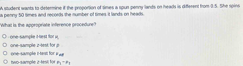 A student wants to determine if the proportion of times a spun penny lands on heads is different from 0.5. She spins
a penny 50 times and records the number of times it lands on heads.
What is the appropriate inference procedure?
one-sample t-test for mu _1
one-sample z-test for p
one-sample t-test for mu _diff
two-sample z -test for p_1-p_2