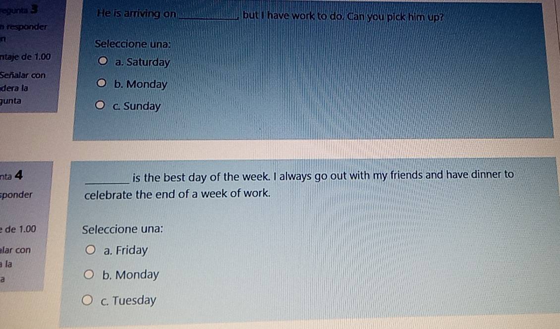 egunta 3
He is arriving on_ but I have work to do. Can you pick him up?
n responder
n
Seleccione una:
ntaje de 1.00
a. Saturday
Señalar con
dera la b. Monday
gunta c. Sunday
nta 4 _is the best day of the week. I always go out with my friends and have dinner to
sponder celebrate the end of a week of work.
de 1.00 Seleccione una:
lar con a. Friday
la
a
b. Monday
c. Tuesday