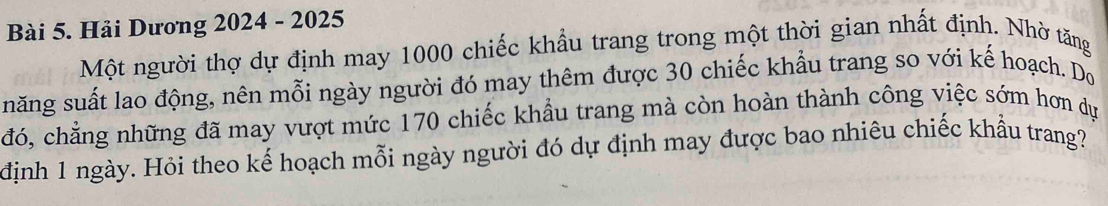 Hải Dương 2024 - 2025 
Một người thợ dự định may 1000 chiếc khẩu trang trong một thời gian nhất định. Nhờ tăng 
năng suất lao động, nên mỗi ngày người đó may thêm được 30 chiếc khẩu trang so với kế hoạch. Do 
đó, chẳng những đã may vượt mức 170 chiếc khẩu trang mà còn hoàn thành công việc sớm hơn dụ 
định 1 ngày. Hỏi theo kế hoạch mỗi ngày người đó dự định may được bao nhiêu chiếc khẩu trang?