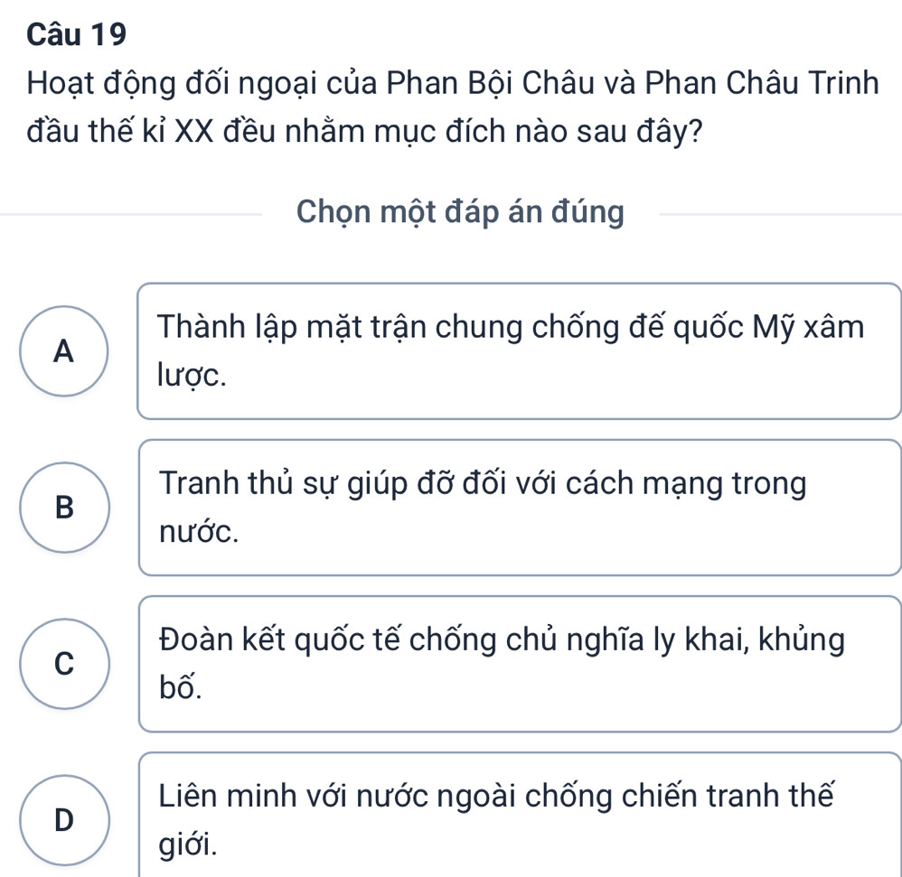 Hoạt động đối ngoại của Phan Bội Châu và Phan Châu Trinh
đầu thế kỉ XX đều nhằm mục đích nào sau đây?
Chọn một đáp án đúng
Thành lập mặt trận chung chống đế quốc Mỹ xâm
A
lược.
Tranh thủ sự giúp đỡ đối với cách mạng trong
B
nước.
Đoàn kết quốc tế chống chủ nghĩa ly khai, khủng
C
bố.
Liên minh với nước ngoài chống chiến tranh thế
D
giới.