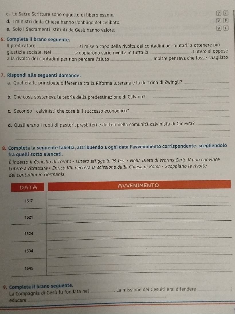 Le Sacre Scritture sono oggetto di libero esame.
V F
d. I ministri della Chiesa hanno l’obbligo del celibato.
F
e. Solo i Sacramenti istituiti da Gesù hanno valore.
v
6. Completa il brano seguente.
Il predicatore_ si mise a capo della rivolta dei contadini per aiutarli a ottenere più
giustizia sociale. Nel_ scoppiarono varie rivolte in tutta la _. Lutero si oppose
alla rivolta dei contadini per non perdere l’aiuto _. Inoltre pensava che fosse sbagliato
_
7. Rispondi alle seguenti domande.
a. Qual era la principale differenza tra la Riforma luterana e la dottrina di Zwingli?_
_
_
b. Che cosa sosteneva la teoria della predestinazione di Calvino?_
c. Secondo i calvinisti che cosa è il successo economico?
_
_
_
d. Quali erano i ruoli di pastori, presbìteri e dottori nella comunità calvinista di Ginevra?_
_
8. Completa la seguente tabella, attribuendo a ogni data l’avvenimento corrispondente, scegliendolo
fra quelli sotto elencati.
É indetto il Concilio di Trento • Lutero affigge le 95 Tesi • Nella Dieta di Worms Carlo V non convince
Lutero a ritrattare • Enrico VIII decreta la scissione dalla Chiesa di Roma • Scoppiano le rivolte
dei contadini in Germania
9. Completa il brano seguente.
_
La Compagnia di Gesù fu fondata nel _ La missione deï Gesuiti era: difendere_
:
educare