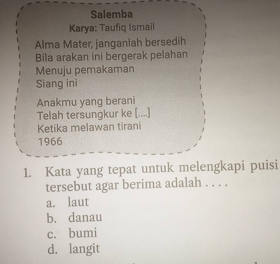 Salemba
Karya: Taufıq Ismail
Alma Mater, janganlah bersedih
Bila arakan ini bergerak pelahan
Menuju pemakaman
Siang ini
Anakmu yang berani
Telah tersungkur ke [....]
Ketika melawan tirani
1966
1. Kata yang tepat untuk melengkapi puisi
tersebut agar berima adalah . . . .
a. laut
b. danau
c. bumi
d. langit