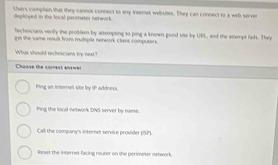 Users complain that they cannot connect to any internet websites. They can connect to a web server
deployed in the local perimeter network.
Technicians verify the problem by attempting to ping a known good site by URL, and the attempt fails. They
get the same result from multiple network client computers.
What should technicians try next?
Choose the correct answer
Ping an internet site by IP address.
Ping the local network DNS server by name.
Call the company's internet service provider (ISP).
Reset the internet-facing router on the perimeter network.