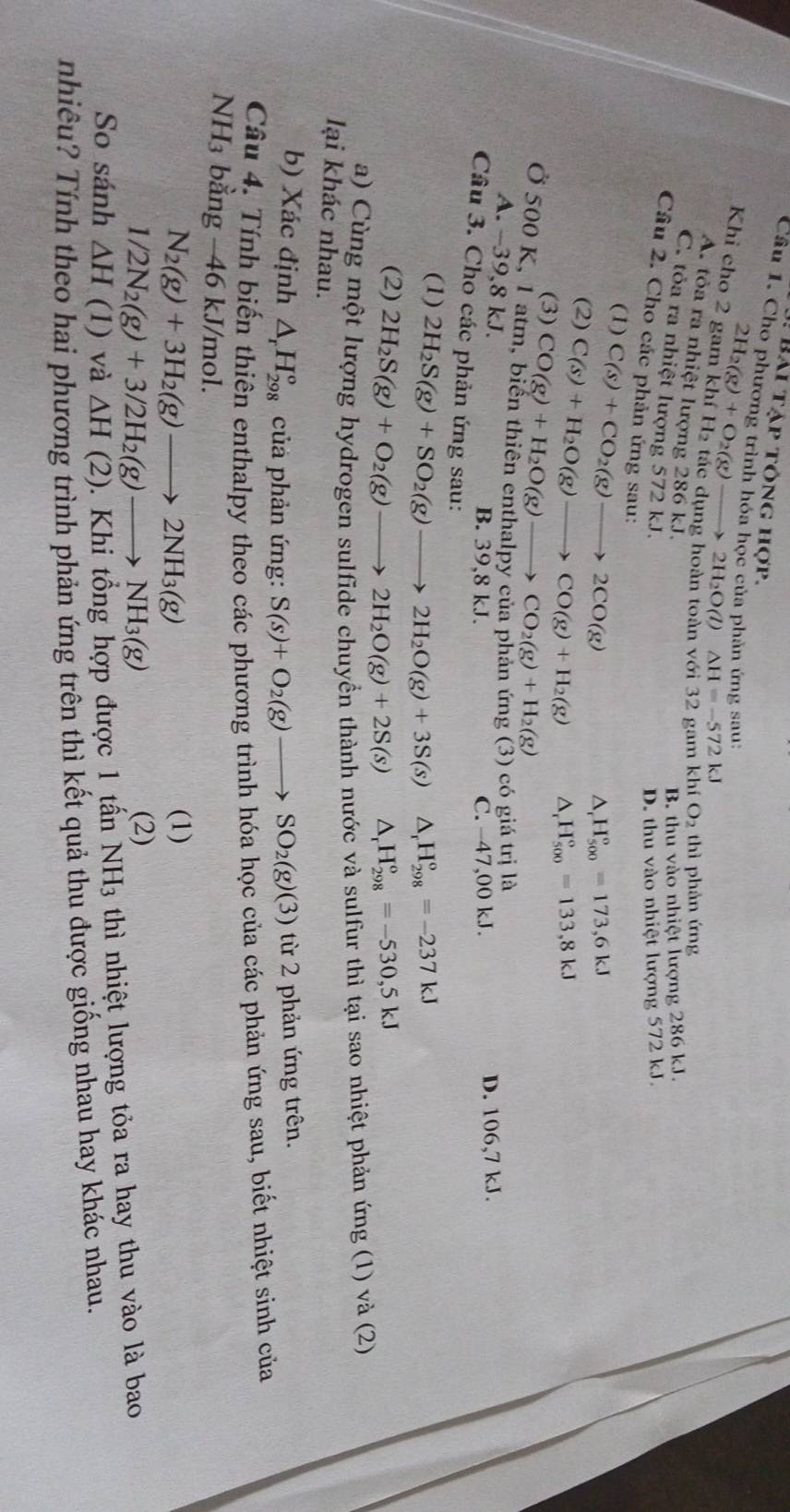 Bái tập tông hợp.
Câu 1. Cho phương trình hóa học của phản ứng sau:
2H_2(g)+O_2(g)to 2H_2O(l) △ H=-572kJ
Khi cho 2 gam khí H₂ tác dụng hoàn toàn
khiO_2 thì phản ứng
A. tỏa ra nhiệt lượng 286 kJ.
B. thu vào nhiệt lượng 286 kJ.
C. tỏa ra nhiệt lượng 572 kJ.
D. thu vào nhiệt lượng 572 kJ.
Câu 2. Cho các phản ứng sau:
(1) C(s)+CO_2(g)to 2CO(g)
H_(500)°=173,6kJ
(2) C(s)+H_2O(g)to CO(g)+H_2(g) △ H_(500)°=133,8kJ
(3) CO(g)+H_2O(g)to CO_2(g)+H_2(g)
Ở 500 K, 1 atm, biến thiên enthalpy của phản ứng (3) có giá trj là
A. -39,8 kJ.
B. 39,8 kJ. C. −47,00 kJ. D. 106,7 kJ.
Câu 3. Cho các phản ứng sau: △ _rH_(298)°=-237kJ
(1) 2H_2S(g)+SO_2(g)to 2H_2O(g)+3S(s)
(2) 2H_2S(g)+O_2(g)to 2H_2O(g)+2S(s) △ _rH_(298)°=-530,5kJ
a) Cùng một lượng hydrogen sulfide chuyển thành nước và sulfur thì tại sao nhiệt phản ứng (1) và (2)
lại khác nhau.
b) Xác định △ _rH_(298)^o củả phản ứng: S(s)+O_2(g)to SO_2(g)(3) từ 2 phản ứng trên.
Câu 4. Tính biến thiên enthalpy theo các phương trình hóa học của các phản ứng sau, biết nhiệt sinh của
NH₃ bằng -46 kJ/mol.
N_2(g)+3H_2(g)to 2NH_3(g)
(1)
1/2N_2(g)+3/2H_2(g)to NH_3(g)
(2)
So sánh △ H(1) và △ H(2). Khi tổng hợp được 1 tấn NH 3 thì nhiệt lượng tỏa ra hay thu vào là bao
nhiêu? Tính theo hai phương trình phản ứng trên thì kết quả thu được giống nhau hay khác nhau.