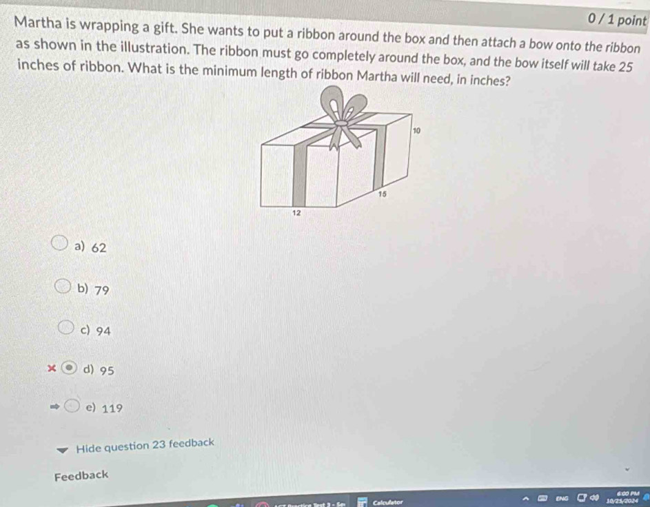 0 / 1 point
Martha is wrapping a gift. She wants to put a ribbon around the box and then attach a bow onto the ribbon
as shown in the illustration. The ribbon must go completely around the box, and the bow itself will take 25
inches of ribbon. What is the minimum length of ribbon Martha will need, in inches?
a) 62
b) 79
c) 94
× d) 95
e) 119
Hide question 23 feedback
Feedback
6:00 PM

Calculator 10/25/2024