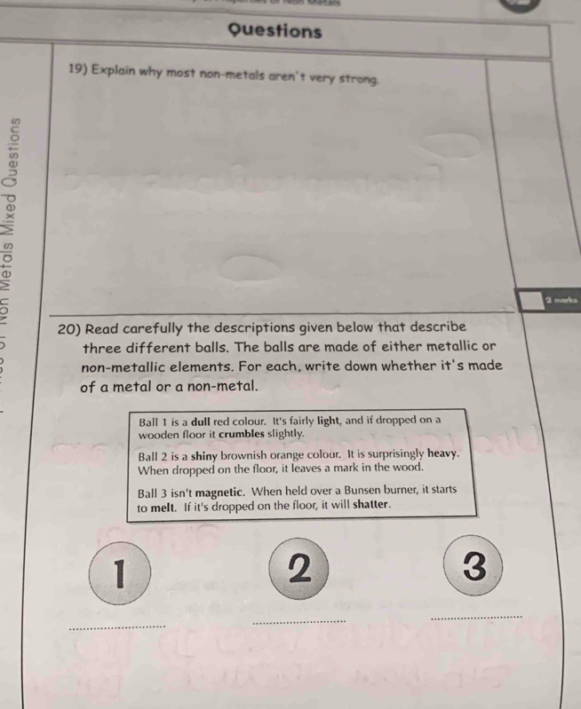 Questions 
19) Explain why most non-metals aren't very strong. 
。 
2 marks 
20) Read carefully the descriptions given below that describe 
three different balls. The balls are made of either metallic or 
non-metallic elements. For each, write down whether it's made 
of a metal or a non-metal. 
Ball 1 is a dull red colour. It's fairly light, and if dropped on a 
wooden floor it crumbles slightly. 
Ball 2 is a shiny brownish orange colour. It is surprisingly heavy. 
When dropped on the floor, it leaves a mark in the wood. 
Ball 3 isn't magnetic. When held over a Bunsen burner, it starts 
to meIt. If it's dropped on the floor, it will shatter. 
1 
2 
3 
_ 
_ 
_