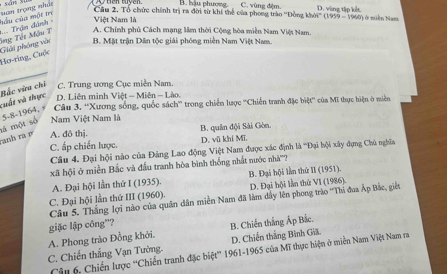 hấu của một trợ uan trọng nhất Atien tuyen. B. hậu phương. C. vùng đệm. D. vùng tập kết.
Câu 2. Tổ chức chính trị ra đời từ khí thế của phong trào “Đồng khởi” (1959 - 1960) ở miền Nam
Việt Nam là
A. Chính phủ Cách mạng lâm thời Cộng hòa miền Nam Việt Nam.
B. Mặt trận Dân tộc giải phóng miền Nam Việt Nam.
Hơ-ring, Cuộc Giải phóng vào ông Tết Mậu T .... Trận đánh
Bắc vừa chỉ C. Trung ương Cục miền Nam.
vuất và thực D. Liên minh Việt - Miên - Lào.
5-8-1964, s Câu 3. “Xương sống, quốc sách” trong chiến lược “Chiến tranh đặc biệt” của Mĩ thực hiện ở miền
lá một số Nam Việt Nam là
anh ra r A. đô thị. B. quân đội Sài Gòn.
C. ấp chiến lược. D. vũ khí Mĩ.
Câu 4. Đại hội nào của Đảng Lao động Việt Nam được xác định là “Đại hội xây dựng Chủ nghĩa
xã hội ở miền Bắc và đấu tranh hòa bình thống nhất nước nhà'?
A. Đại hội lần thứ I (1935). B. Đại hội lần thứ II (1951).
C. Đại hội lần thứ III (1960). D. Đại hội lần thứ VI (1986).
Câu 5. Thắng lợi nào của quân dân miền Nam đã làm dấy lên phong trào “Thi đua Áp Bắc, giết
giặc lập công”?
A. Phong trào Đồng khởi. B. Chiến thắng Áp Bắc.
C. Chiến thắng Vạn Tường. D. Chiến thắng Bình Giã,
Câu 6. Chiến lược “Chiến tranh đặc biệt” 1961-1965 của Mĩ thực hiện ở miền Nam Việt Nam ra