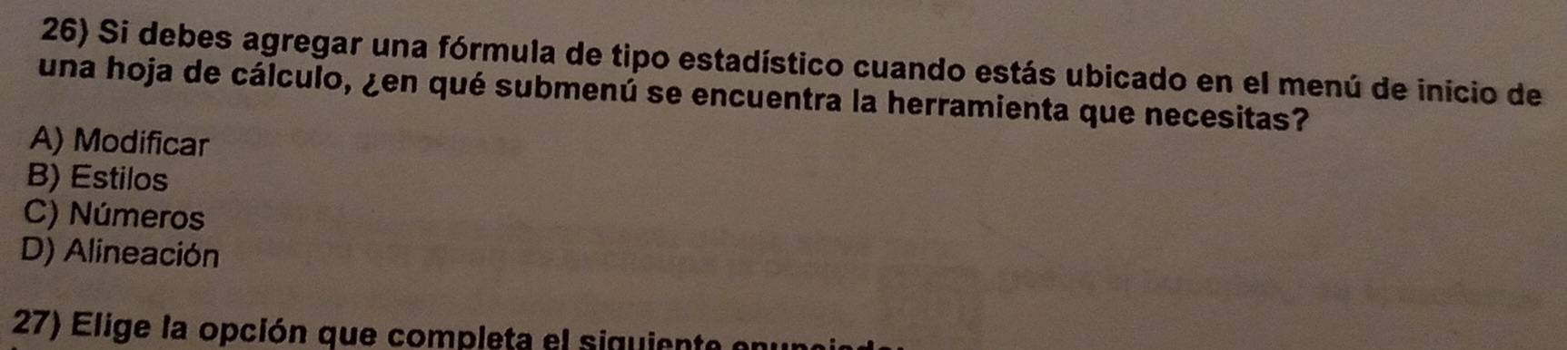 Si debes agregar una fórmula de tipo estadístico cuando estás ubicado en el menú de inicio de
una hoja de cálculo, ¿en qué submenú se encuentra la herramienta que necesitas?
A) Modificar
B) Estilos
C) Números
D) Alineación
27) Elige la opción que completa el siguiente enun