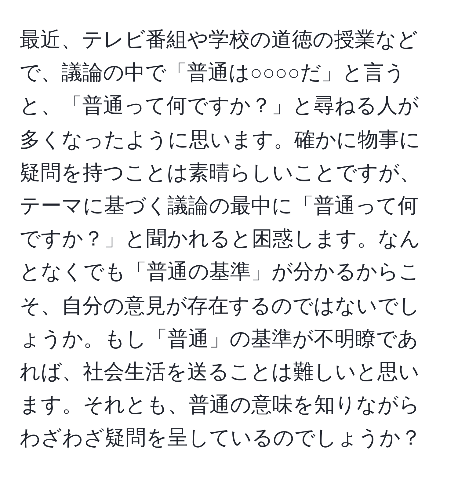 最近、テレビ番組や学校の道徳の授業などで、議論の中で「普通は○○○○だ」と言うと、「普通って何ですか？」と尋ねる人が多くなったように思います。確かに物事に疑問を持つことは素晴らしいことですが、テーマに基づく議論の最中に「普通って何ですか？」と聞かれると困惑します。なんとなくでも「普通の基準」が分かるからこそ、自分の意見が存在するのではないでしょうか。もし「普通」の基準が不明瞭であれば、社会生活を送ることは難しいと思います。それとも、普通の意味を知りながらわざわざ疑問を呈しているのでしょうか？