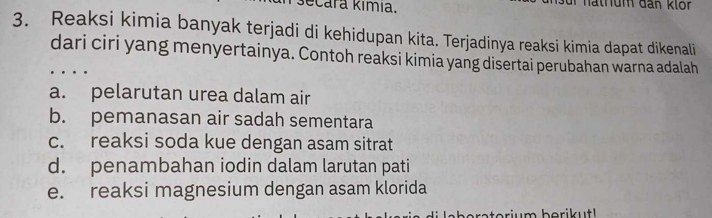 ecara kımıa.
un hathum đân klör
3. Reaksi kimia banyak terjadi di kehidupan kita. Terjadinya reaksi kimia dapat dikenali
dari ciri yang menyertainya. Contoh reaksi kimia yang disertai perubahan warna adalah
a. pelarutan urea dalam air
b. pemanasan air sadah sementara
c. reaksi soda kue dengan asam sitrat
d. penambahan iodin dalam larutan pati
e. reaksi magnesium dengan asam klorida