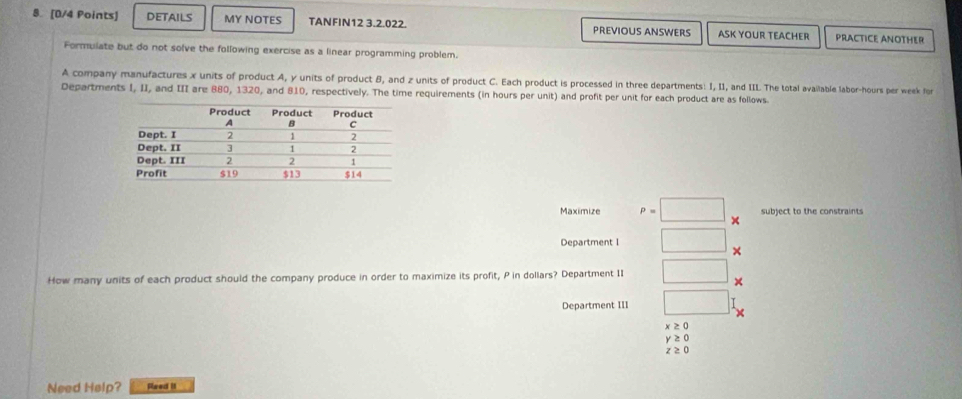 DETAILS MY NOTES TANFIN12 3.2.022. PREVIOUS ANSWERS ASK YOUR TEACHER PRACTICE ANOTHER
Formulate but do not solve the following exercise as a linear programming problem.
A company manufactures x units of product A, y units of product B, and z units of product C. Each product is processed in three departments: I, II, and III. The total available labor-hours per week for
Departments I, II, and III are 880, 1320, and 810, respectively. The time requirements (in hours per unit) and profit per unit for each product are as follows
Maximize P= subject to the constraints
×
Department I
×
How many units of each product should the company produce in order to maximize its profit, P in dollars? Department II
×
Department III
x≥ 0
y≥ 0
z≥ 0
Need Help? Faed It