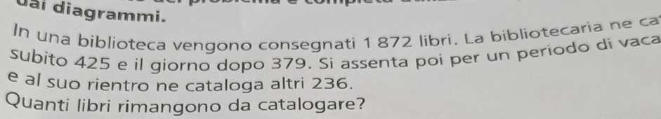 đài diagrammi. 
In una biblioteca vengono consegnati 1 872 libri. La bibliotecaria ne ca 
subito 425 e il giorno dopo 379. Si assenta poi per un período di vaca 
e al suo rientro ne cataloga altri 236. 
Quanti libri rimangono da catalogare?