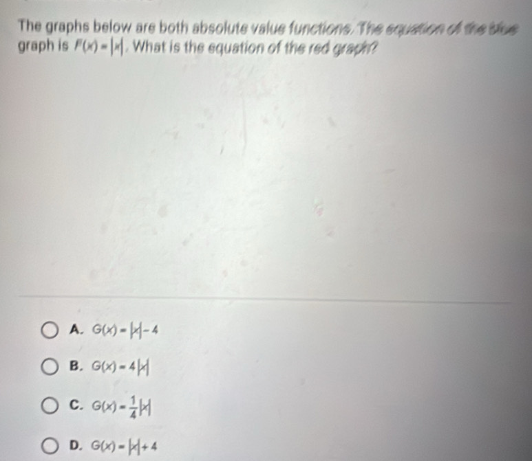 The graphs below are both absolute value functions. The squation of the blue
graph is F(x)=|x|. What is the equation of the red graph?
A. G(x)=|x|-4
B. G(x)=4|x|
C. G(x)= 1/4 |x|
D. G(x)=|x|+4