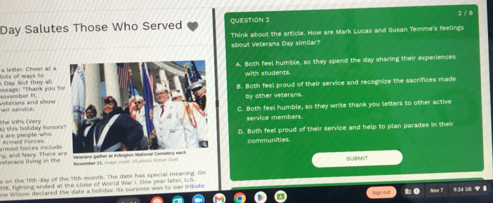 2 / 8
Day Salutes Those Who Served QUESTION 2
Think about the article. How are Mark Lucas and Susan Temme's feelings
about Veterans Day similar?
lots of ways to a letter. Cheer at a A. Both feel humble, so they spend the day sharing their experiences
essage: "Thank you fo Day. But they all.with students.
B. Both feel proud of their service and recognize the sacrifices made
veterans and show November 11,
by other veterans.
heir service.
the VIPs (VeryC. Both feel humble, so they write thank you letters to other active
service members.
D. Both feel proud of their service and help to plan parades in their
s are people who s) this holiday honor
armed forces include Armed Forcescommunities.
ny, and Navy. There a veterans living in the November 11 Image credic V photos Robent Tirn SUBMIT
s on the 11th day of the 11th month. The date has special meaning. On
918, fighting ended at the close of World War I. One year later, U.S.
ow Wilson declared the date a holidav. Its purpose was to pav tribute
Sign out 9:24 US