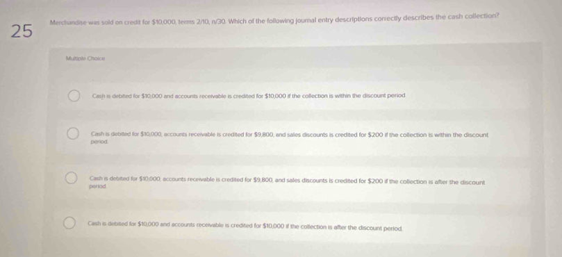 Merchandise was sold on credit for $10,000, terms 2/10, n/30. Which of the following journal entry descriptions correctly describes the cash collection?
Multiple Chaice
Cash is debited for $10,000 and accounts receivable is credited for $10,000 if the collection is within the discount period
Cash is debited for $10,000, accounts receivable is credited for $9,800, and sales discounts is credited for $200 if the collection is within the discount
period.
Cash is debited for $10,000, accounts receivable is credited for $9,800, and sales discounts is credited for $200 if the collection is after the discount
periad.
Cash is debited for $10,000 and accounts receivable is credited for $10,000 if the collection is after the discount period.