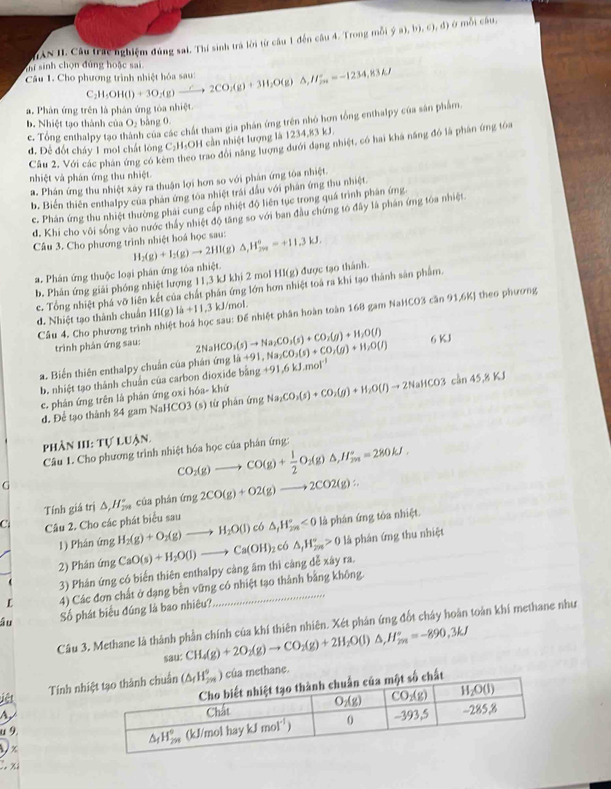 HANII. Câu trác nghiệm đúng sai. Thí sinh trá lời từ câu 1 đến câu 4. Trong mỗi ý a), b), c), đ) ở mỗi câu,
ihí sinh chọn đủng hoặc sai.
Câu 1. Cho phương trình nhiệt hóa sau: H_5OH(l)+3O_2(g)xrightarrow ∴ 2CO_2(g)+3H_2O(g)△ ,H_(7n)°=-1234,83kJ
C
a. Phân ứng trên là phân ứng tòa nhiệt.
c. Tổng enthalpy tạo thành của các chất tham gia phân ứng trên nhỏ hơn tổng enthalpy của sản phẩm,
b. Nhiệt tạo thành của O₂ bằng 0.
d. Đề đốt cháy 1 mol chất lông C_2H_5 OH cần nhiệt lượng là 1234,83 kJ.
Câu 2, Với các phản ứng có kẻ co trao đổi năng lượng dưới dạng nhiệt, có hai khả năng đó là phân ứng tóa
nhiệt và phán ứng thu nhiệt.
a. Phân ứng thu nhiệt xây ra thuận lợi hơn so với phân ứng tòa nhiệt.
b. Biển thiên enthalpy của phản ứng toa nhiệt trái đầu với phân ứng thu nhiệt
c. Phân ứng thu nhiệt thường phải cung cấp nhiệt độ liên tục trong quá trình phân ứng.
d. Khi cho vôi sóng vào nước thầy nhiệt độ tăng so với ban đầu chứng tó đây là phân ứng toa nhiệt
Câu 3. Cho phương trình nhiệt hoá học sau: H_2(g)+I_2(g)to 2HI(g)△ _1H_(298)^o=+11.3kJ,
a. Phản ứng thuộc loại phân ứng tóa nhiệt.
b. Phản ứng giải phóng nhiệt lượng 11,3 kJ khi 2 mol HI(g) được tạo thánh.
c. Tổng nhiệt phá vỡ liên kết của chất phân ứng lớn hơn nhiệt toá ra khi tạo thành sân phẩm.
Câu 4. Cho phương trình : sau: Đế nhiệt phân hoàn toàn 168 gam NaHCO3 cần 91,6K) theo phương
d. Nhiệt tạo thành chuẩn HI(g)I_a+11.3 kJ/mol.
trình phản ứng sau: 2NaHCO_3(s)to Na_2CO_3(s)+CO_2(g)+H_2O(l)
a. Biến thiên enthalpy chuẩn của phản ứng 1a+91 1g+91,6kJ,mol^(-1) , Na CO_3(s)+CO_2(g)+H_2O(l) 6KJ
b. nhiệt tạo thành chuẩn của carbon dioxide bằng
c. phản ứng trên là phản ứng oxi hóa- khử
d. Để tạo thành 84 gam NaHCO3 (s) từ phản ứng Na_2CO_3(s)+CO_2(g)+H_2O(l)to 2NaHCO3chn45.8KJ
phần III: Tự luận
Câu 1. Cho phương trình nhiệt hóa học của phân ứng:
G
CO_2(g)to CO(g)+ 1/2 O_2(g)△ ,H_(2m)^o=280kJ.
Tính giá trị △ ,H_(2n)° của phán (mg2CO(g)+O2(g)to 2CO2(g):
C Câu 2. Cho các phát biểu sau
1) Phân ứng H_2(g)+O_2(g)to H_2O(l)cl . △ _fH_(2m)°<0</tex> là phân ứng tôa nhiệt.
2) Phân ứng CaO(s)+H_2O(l)to Ca(OH)_2c6△ _1H_(2m)°>0 là phân ứng thu nhiệt
3) Phân ứng có biển thiên enthalpy càng âm thì cảng dễ xây ra.
L 4) Các đơn chất ở dạng bền vững có nhiệt tạo thành bằng không
âu Số phát biểu đúng là bao nhiêu?
Câu 3. Methane là thành phần chính của khí thiên nhiên. Xét phản ứng đốt chây hoàn toàn khí methane như
sau: CH_4(g)+2O_2(g)to CO_2(g)+2H_2O(l)△ ,H_(2m)^o=-890,3kJ
Tính nhthane.
A
iệt
u 9.
V x
Cô Xỉ