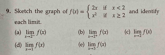 Sketch the graph of f(x)=beginarrayl 2xifx<2 x^2ifx≥ 2endarray. and identify 
each limit. 
(a) limlimits _xto 2^-f(x) (b) limlimits _xto 2^+f(x) (c) limlimits _xto 2f(x)
(d) limlimits _xto 1f(x) (e) limlimits _xto 3f(x)