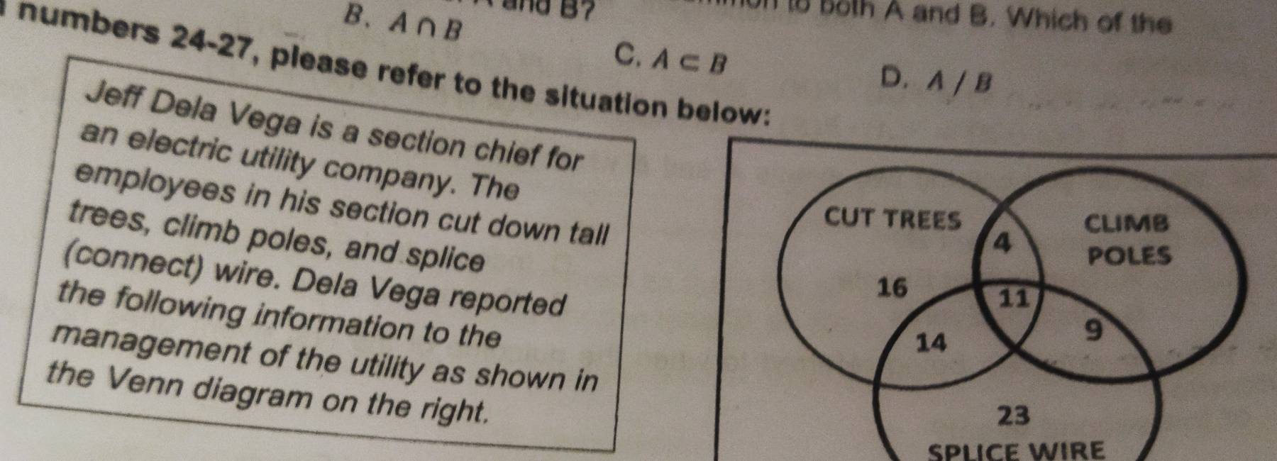 A∩ B ` and B? 
on to both A and B. Which of the
C. A⊂ B
numbers 24-27, please refer to the situation below:
D. A / B
Jeff Dela Vega is a section chief for
an electric utility company. The
employees in his section cut down tall
trees, climb poles, and splice
(connect) wire. Dela Vega reported
the following information to the
management of the utility as shown in
the Venn diagram on the right.
SPLICE WIRE