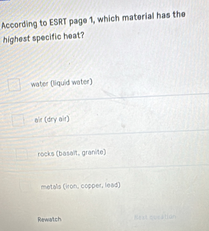 According to ESRT page 1, which material has the
highest specific heat?
water (liquid water)
air (dry air)
rocks (basalt, granite)
metals (iron, copper, lead)
Rewatch Rext question