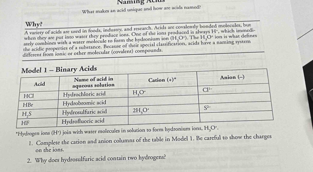 Naming Aclds
What makes an acid unique and how are acids named?
Why?
A variety of acids are used in foods, industry, and research. Acids are covalently bonded molecules, but
when they are put into water they produce ions. One of the ions produced is always H*, which immedi-
ately combines with a water molecule to form the hydronium ion (H_3O^+). The H_3O^(·) ion is what defines
the acidic properties of a substance. Because of their special classification, acids have a naming system
different from ionic or other molecular (covalent) compounds.
*Hydrogen ions (H*) join with water molecules in solution to form hydr
1. Complete the cation and anion columns of the table in Model 1. Be careful to show the charges
on the ions.
2. Why does hydrosulfuric acid contain two hydrogens?